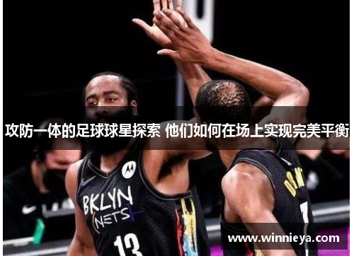 攻防一体的足球球星探索 他们如何在场上实现完美平衡