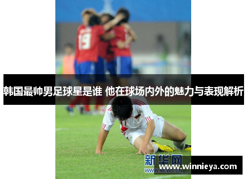 韩国最帅男足球星是谁 他在球场内外的魅力与表现解析